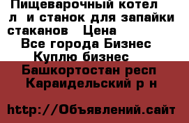 Пищеварочный котел 25 л. и станок для запайки стаканов › Цена ­ 250 000 - Все города Бизнес » Куплю бизнес   . Башкортостан респ.,Караидельский р-н